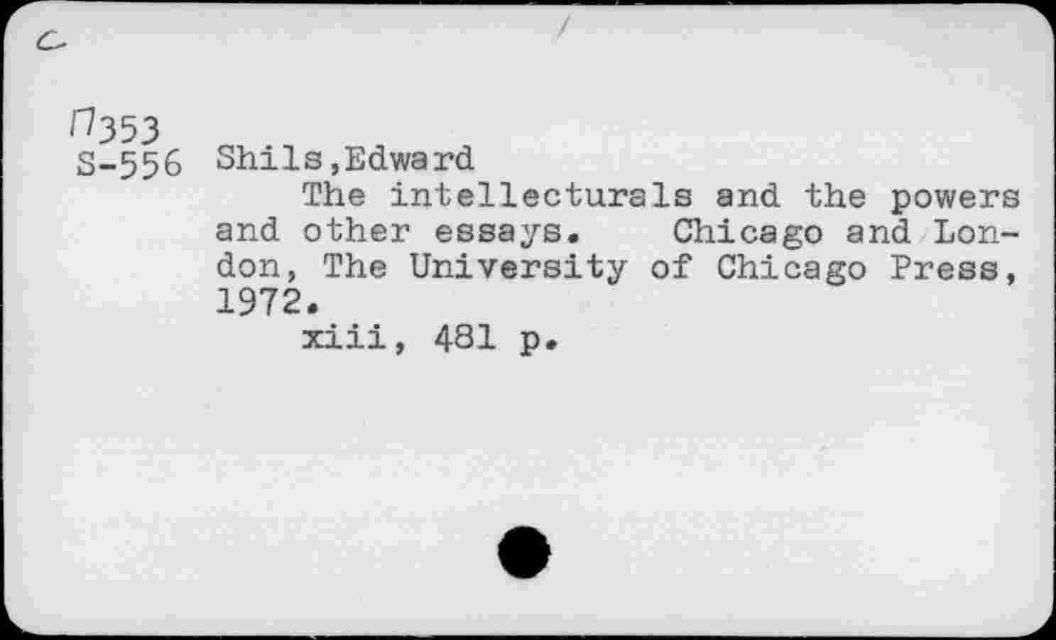 ﻿H353 S-556
Shils,Edward
The intellecturals and the powers and other essays. Chicago and London, The University of Chicago Press, 1972.
xiii, 481 p*